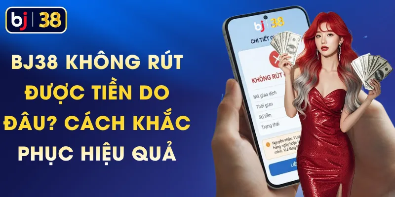 BJ38 Không Rút Được Tiền Do Đâu? Cách Khắc Phục Hiệu Quả